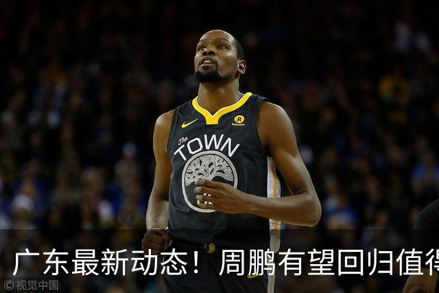 广东最新动态！周鹏有望回归值得培养，朱芳雨或将卸任总经理！